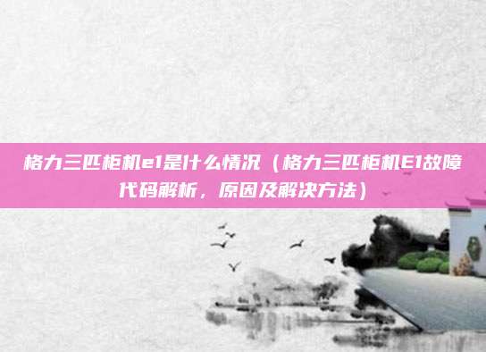 格力三匹柜機e1是什么情況（格力三匹柜機E1故障代碼解析，原因及解決方法）